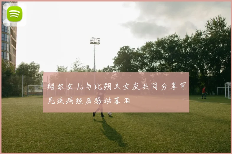 绍尔女儿与比朔夫女友共同分享罕见疾病经历感动落泪