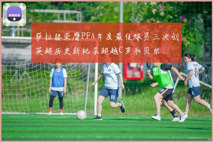 萨拉赫荣膺PFA年度最佳球员三次创英超历史新纪录超越C罗和贝尔