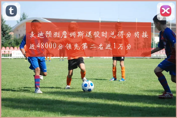 麦迪预测詹姆斯退役时总得分将接近48000分领先第二名近1万分