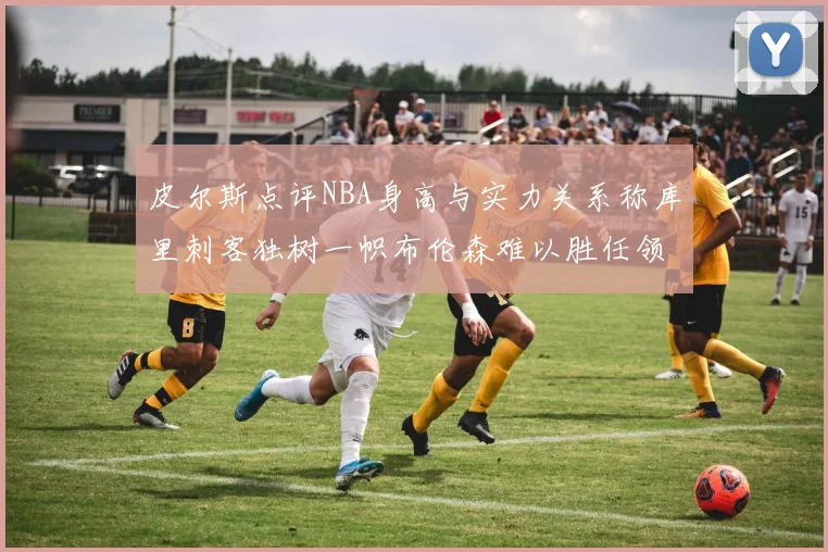 皮尔斯点评NBA身高与实力关系称库里刺客独树一帜布伦森难以胜任领袖角色