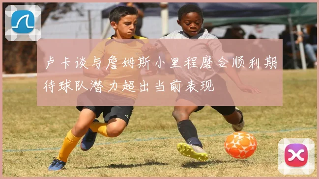 卢卡谈与詹姆斯小里程磨合顺利期待球队潜力超出当前表现