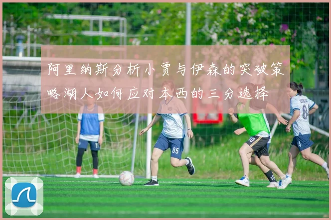 阿里纳斯分析小贾与伊森的突破策略湖人如何应对本西的三分选择