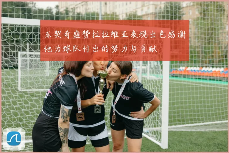 东契奇盛赞拉拉维亚表现出色感谢他为球队付出的努力与贡献