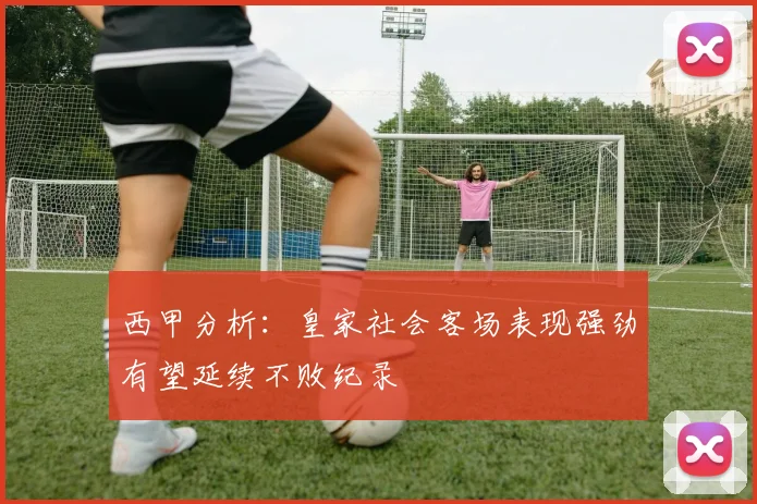 西甲分析：皇家社会客场表现强劲有望延续不败纪录