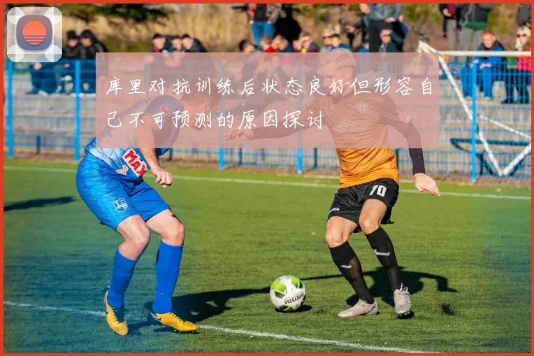库里对抗训练后状态良好但形容自己不可预测的原因探讨