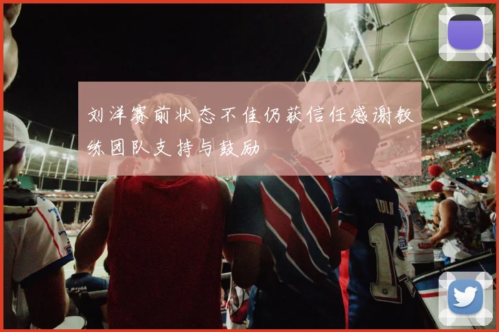 刘洋赛前状态不佳仍获信任感谢教练团队支持与鼓励